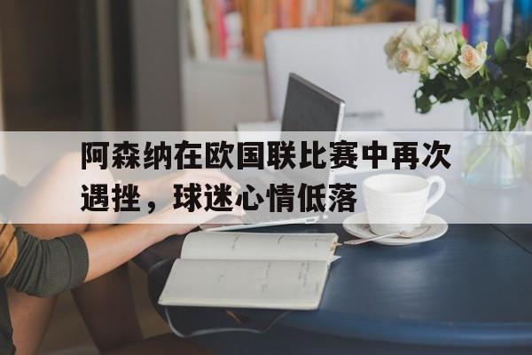 开云体育中国官网-阿森纳在欧国联比赛中再次遇挫，球迷心情低落的简单介绍